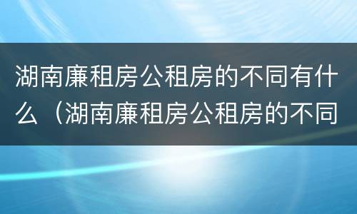 湖南廉租房公租房的不同有什么（湖南廉租房公租房的不同有什么区别）