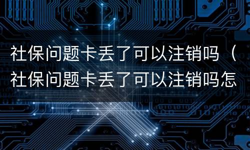 社保问题卡丢了可以注销吗（社保问题卡丢了可以注销吗怎么办）