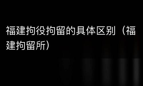 福建拘役拘留的具体区别（福建拘留所）