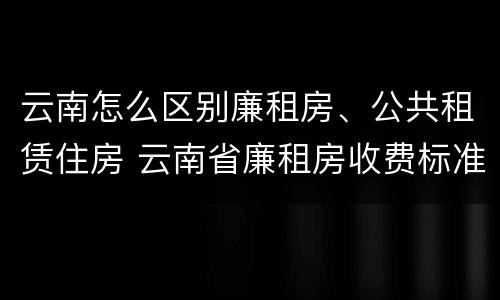 云南怎么区别廉租房、公共租赁住房 云南省廉租房收费标准