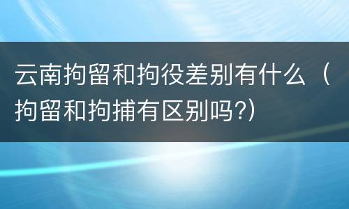 云南拘留和拘役差别有什么（拘留和拘捕有区别吗?）