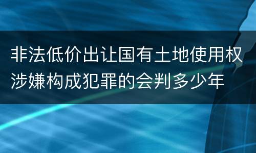 非法低价出让国有土地使用权涉嫌构成犯罪的会判多少年