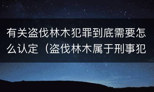 有关盗伐林木犯罪到底需要怎么认定（盗伐林木属于刑事犯罪吗）