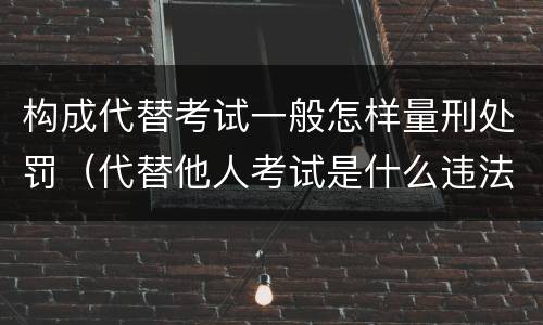 构成代替考试一般怎样量刑处罚（代替他人考试是什么违法行为）