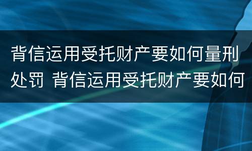背信运用受托财产要如何量刑处罚 背信运用受托财产要如何量刑处罚