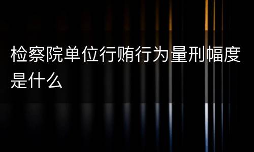 检察院单位行贿行为量刑幅度是什么