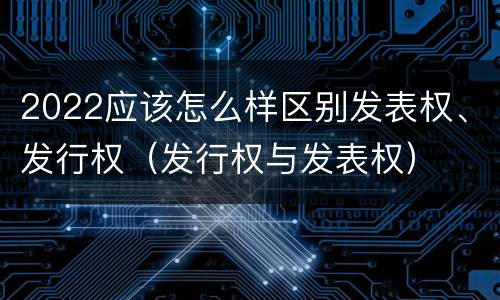 2022应该怎么样区别发表权、发行权（发行权与发表权）