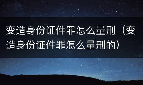 变造身份证件罪怎么量刑（变造身份证件罪怎么量刑的）