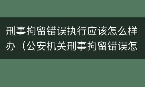 刑事拘留错误执行应该怎么样办（公安机关刑事拘留错误怎么办）