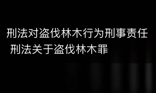 刑法对盗伐林木行为刑事责任 刑法关于盗伐林木罪