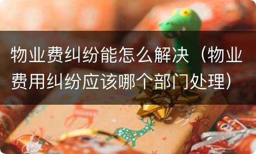 物业费纠纷能怎么解决（物业费用纠纷应该哪个部门处理）