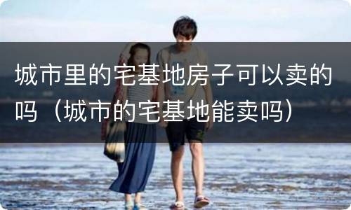 城市里的宅基地房子可以卖的吗（城市的宅基地能卖吗）