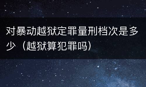 对暴动越狱定罪量刑档次是多少（越狱算犯罪吗）