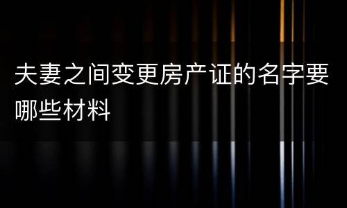 夫妻之间变更房产证的名字要哪些材料