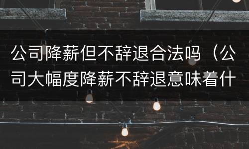 公司降薪但不辞退合法吗（公司大幅度降薪不辞退意味着什么）