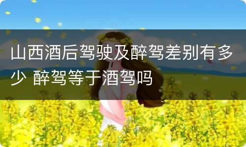 山西酒后驾驶及醉驾差别有多少 醉驾等于酒驾吗