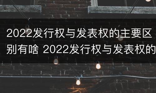 2022发行权与发表权的主要区别有啥 2022发行权与发表权的主要区别有啥