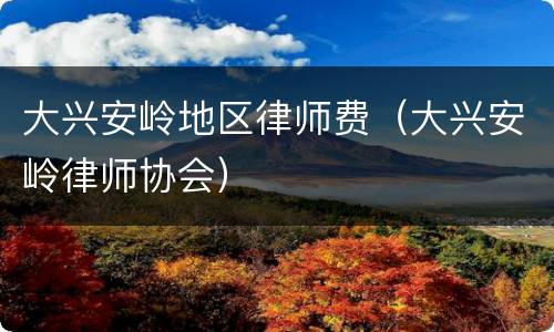 大兴安岭地区律师费（大兴安岭律师协会）