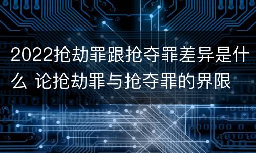 2022抢劫罪跟抢夺罪差异是什么 论抢劫罪与抢夺罪的界限