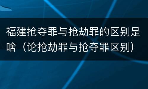 福建抢夺罪与抢劫罪的区别是啥（论抢劫罪与抢夺罪区别）