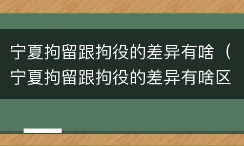 宁夏拘留跟拘役的差异有啥（宁夏拘留跟拘役的差异有啥区别）