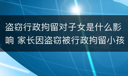 盗窃行政拘留对子女是什么影响 家长因盗窃被行政拘留小孩有啥影响