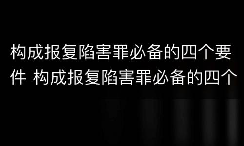 构成报复陷害罪必备的四个要件 构成报复陷害罪必备的四个要件是