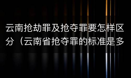 云南抢劫罪及抢夺罪要怎样区分（云南省抢夺罪的标准是多少?）
