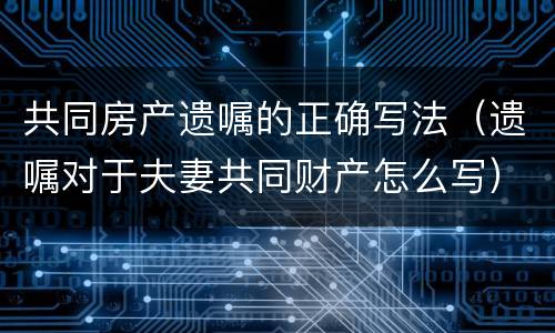 共同房产遗嘱的正确写法（遗嘱对于夫妻共同财产怎么写）