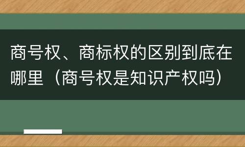 商号权、商标权的区别到底在哪里（商号权是知识产权吗）