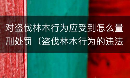 对盗伐林木行为应受到怎么量刑处罚（盗伐林木行为的违法依据）
