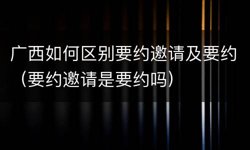 广西如何区别要约邀请及要约（要约邀请是要约吗）