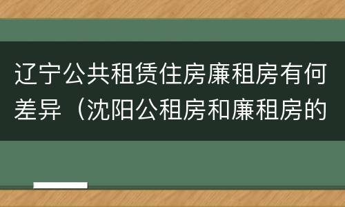 辽宁公共租赁住房廉租房有何差异（沈阳公租房和廉租房的区别）
