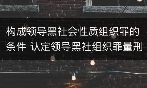 构成领导黑社会性质组织罪的条件 认定领导黑社组织罪量刑多少