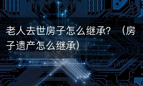 老人去世房子怎么继承？（房子遗产怎么继承）
