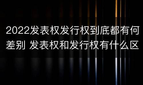 2022发表权发行权到底都有何差别 发表权和发行权有什么区别