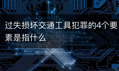 过失损坏交通工具犯罪的4个要素是指什么