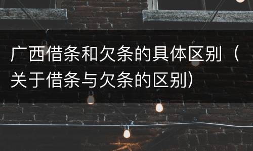 广西借条和欠条的具体区别（关于借条与欠条的区别）