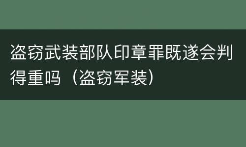 盗窃武装部队印章罪既遂会判得重吗（盗窃军装）