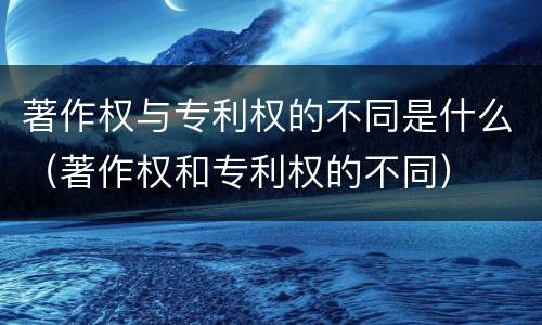 著作权与专利权的不同是什么（著作权和专利权的不同）