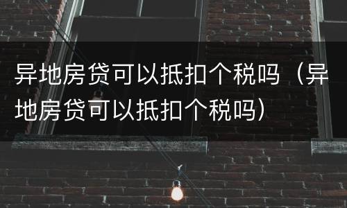 异地房贷可以抵扣个税吗（异地房贷可以抵扣个税吗）