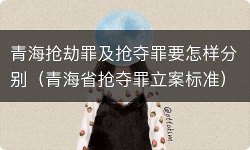 青海抢劫罪及抢夺罪要怎样分别（青海省抢夺罪立案标准）