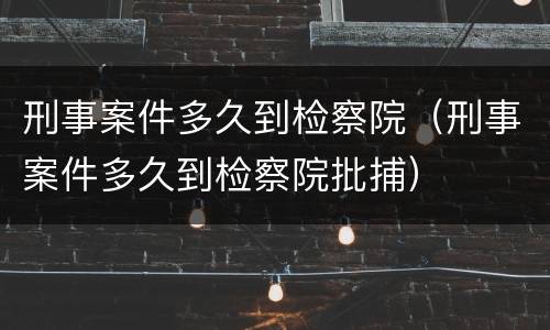 刑事案件多久到检察院（刑事案件多久到检察院批捕）