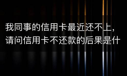 我同事的信用卡最近还不上，请问信用卡不还款的后果是什么