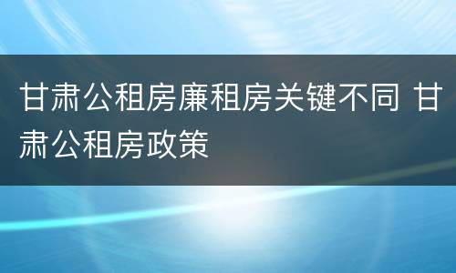甘肃公租房廉租房关键不同 甘肃公租房政策