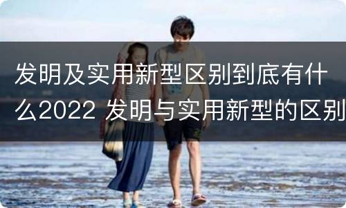 发明及实用新型区别到底有什么2022 发明与实用新型的区别有哪些