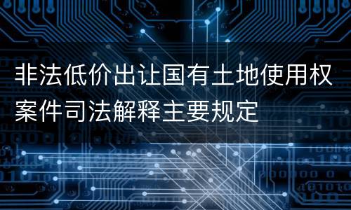 非法低价出让国有土地使用权案件司法解释主要规定