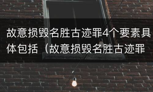 故意损毁名胜古迹罪4个要素具体包括（故意损毁名胜古迹罪4个要素具体包括）