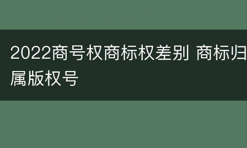 2022商号权商标权差别 商标归属版权号