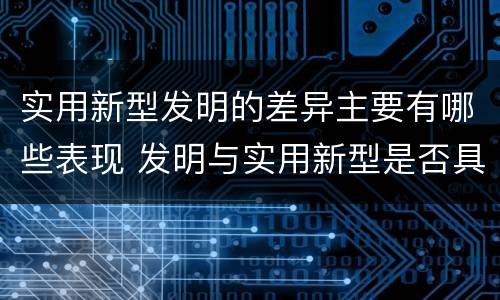实用新型发明的差异主要有哪些表现 发明与实用新型是否具有实用性
